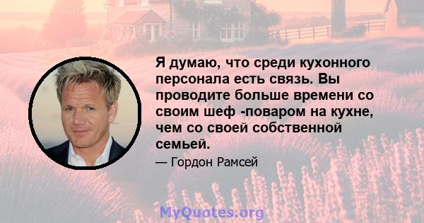 Я думаю, что среди кухонного персонала есть связь. Вы проводите больше времени со своим шеф -поваром на кухне, чем со своей собственной семьей.