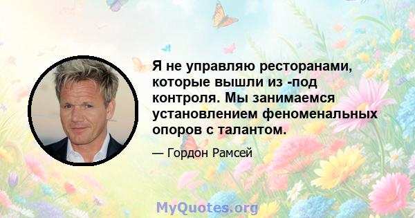 Я не управляю ресторанами, которые вышли из -под контроля. Мы занимаемся установлением феноменальных опоров с талантом.