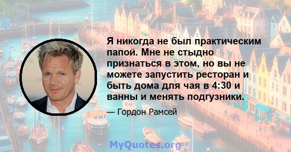 Я никогда не был практическим папой. Мне не стыдно признаться в этом, но вы не можете запустить ресторан и быть дома для чая в 4:30 и ванны и менять подгузники.