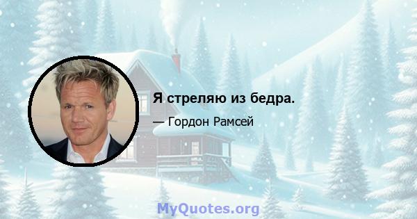 Я стреляю из бедра.