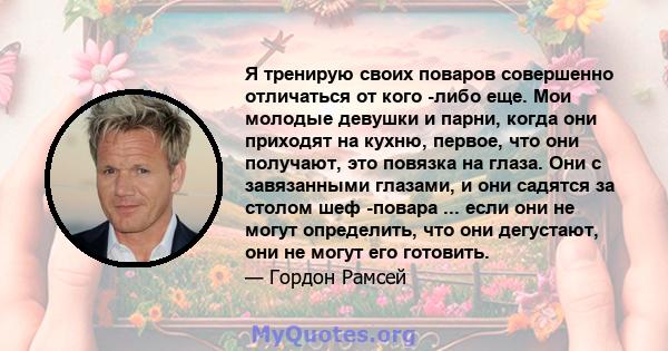 Я тренирую своих поваров совершенно отличаться от кого -либо еще. Мои молодые девушки и парни, когда они приходят на кухню, первое, что они получают, это повязка на глаза. Они с завязанными глазами, и они садятся за