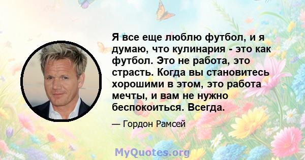 Я все еще люблю футбол, и я думаю, что кулинария - это как футбол. Это не работа, это страсть. Когда вы становитесь хорошими в этом, это работа мечты, и вам не нужно беспокоиться. Всегда.