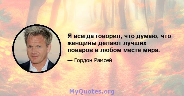 Я всегда говорил, что думаю, что женщины делают лучших поваров в любом месте мира.