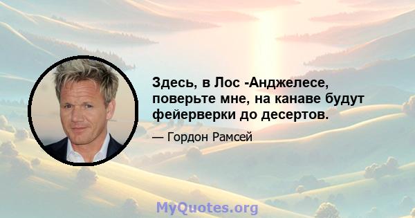 Здесь, в Лос -Анджелесе, поверьте мне, на канаве будут фейерверки до десертов.