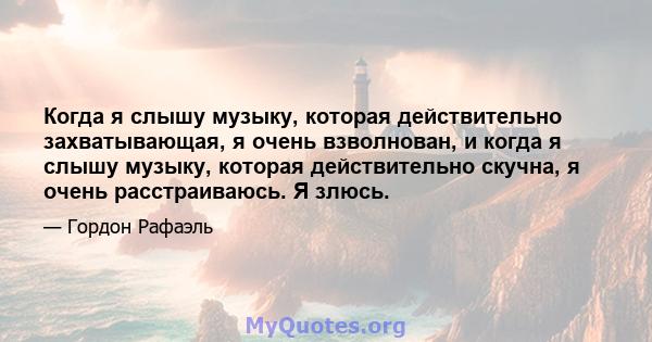 Когда я слышу музыку, которая действительно захватывающая, я очень взволнован, и когда я слышу музыку, которая действительно скучна, я очень расстраиваюсь. Я злюсь.