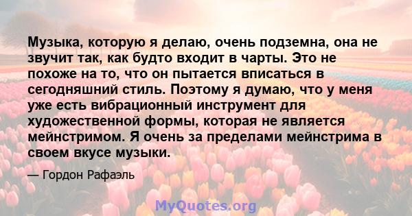 Музыка, которую я делаю, очень подземна, она не звучит так, как будто входит в чарты. Это не похоже на то, что он пытается вписаться в сегодняшний стиль. Поэтому я думаю, что у меня уже есть вибрационный инструмент для