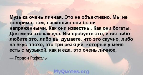 Музыка очень личная. Это не объективно. Мы не говорим о том, насколько они были напряженными. Как они известны. Как они богаты. Для меня это как еда. Вы пробуете это, и вы либо любите это, либо вы думаете, что это