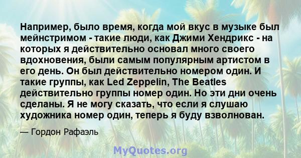 Например, было время, когда мой вкус в музыке был мейнстримом - такие люди, как Джими Хендрикс - на которых я действительно основал много своего вдохновения, были самым популярным артистом в его день. Он был