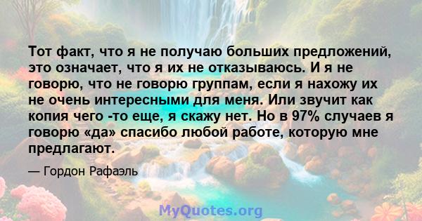 Тот факт, что я не получаю больших предложений, это означает, что я их не отказываюсь. И я не говорю, что не говорю группам, если я нахожу их не очень интересными для меня. Или звучит как копия чего -то еще, я скажу