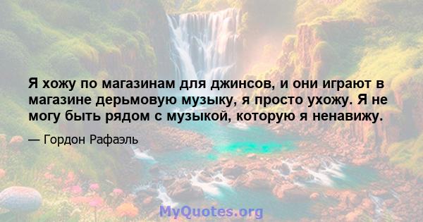 Я хожу по магазинам для джинсов, и они играют в магазине дерьмовую музыку, я просто ухожу. Я не могу быть рядом с музыкой, которую я ненавижу.