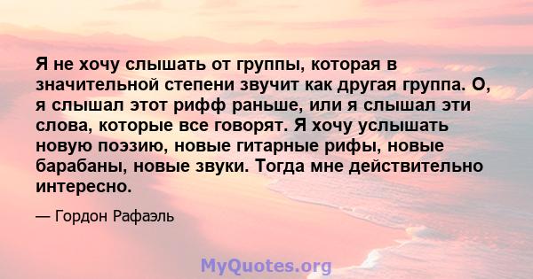 Я не хочу слышать от группы, которая в значительной степени звучит как другая группа. О, я слышал этот рифф раньше, или я слышал эти слова, которые все говорят. Я хочу услышать новую поэзию, новые гитарные рифы, новые