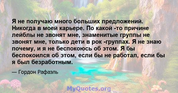 Я не получаю много больших предложений. Никогда в моей карьере. По какой -то причине лейблы не звонят мне, знаменитые группы не звонят мне, только дети в рок -группах. Я не знаю почему, и я не беспокоюсь об этом. Я бы