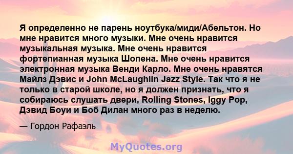 Я определенно не парень ноутбука/миди/Абельтон. Но мне нравится много музыки. Мне очень нравится музыкальная музыка. Мне очень нравится фортепианная музыка Шопена. Мне очень нравится электронная музыка Венди Карло. Мне