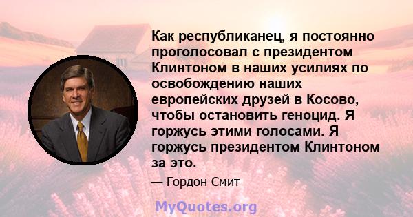 Как республиканец, я постоянно проголосовал с президентом Клинтоном в наших усилиях по освобождению наших европейских друзей в Косово, чтобы остановить геноцид. Я горжусь этими голосами. Я горжусь президентом Клинтоном