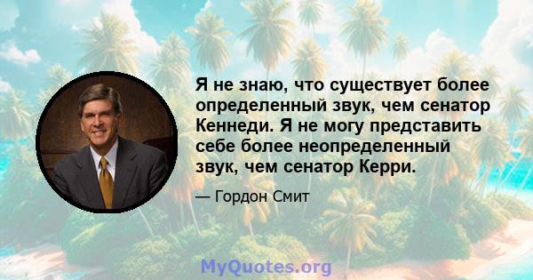 Я не знаю, что существует более определенный звук, чем сенатор Кеннеди. Я не могу представить себе более неопределенный звук, чем сенатор Керри.