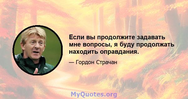 Если вы продолжите задавать мне вопросы, я буду продолжать находить оправдания.