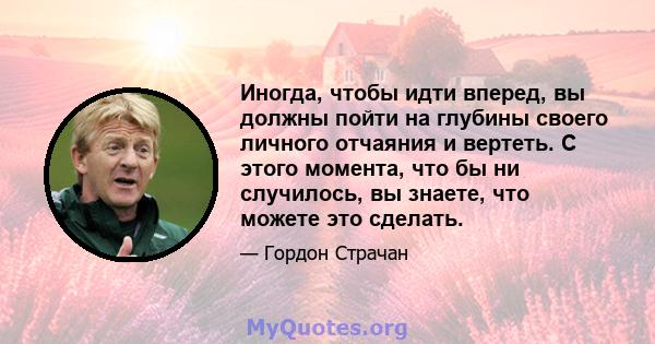 Иногда, чтобы идти вперед, вы должны пойти на глубины своего личного отчаяния и вертеть. С этого момента, что бы ни случилось, вы знаете, что можете это сделать.