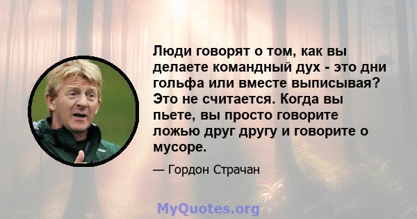 Люди говорят о том, как вы делаете командный дух - это дни гольфа или вместе выписывая? Это не считается. Когда вы пьете, вы просто говорите ложью друг другу и говорите о мусоре.