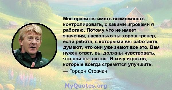 Мне нравится иметь возможность контролировать, с какими игроками я работаю. Потому что не имеет значения, насколько ты хорош тренер, если ребята, с которыми вы работаете, думают, что они уже знают все это. Вам нужен