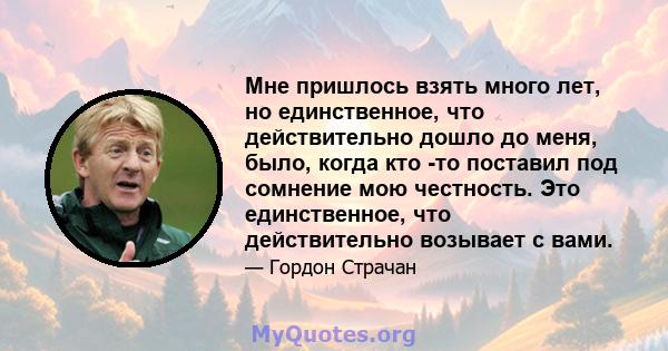 Мне пришлось взять много лет, но единственное, что действительно дошло до меня, было, когда кто -то поставил под сомнение мою честность. Это единственное, что действительно возывает с вами.