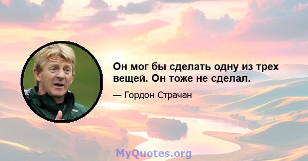 Он мог бы сделать одну из трех вещей. Он тоже не сделал.