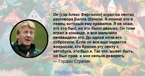 Он [сэр Алекс Фергюсон] играл на лентах разговора Билла Шэнкли. Я помню это и певец, который ему нравился. Я не знаю, кто это был, но это было дерьмо. Он тоже играл в команде, и все мальчики ненавидели это. До одной