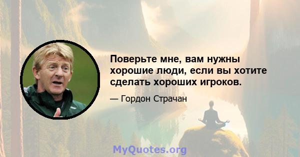 Поверьте мне, вам нужны хорошие люди, если вы хотите сделать хороших игроков.