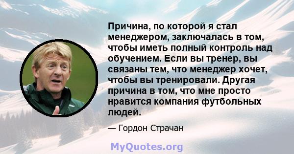 Причина, по которой я стал менеджером, заключалась в том, чтобы иметь полный контроль над обучением. Если вы тренер, вы связаны тем, что менеджер хочет, чтобы вы тренировали. Другая причина в том, что мне просто