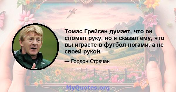 Томас Грейсен думает, что он сломал руку, но я сказал ему, что вы играете в футбол ногами, а не своей рукой.