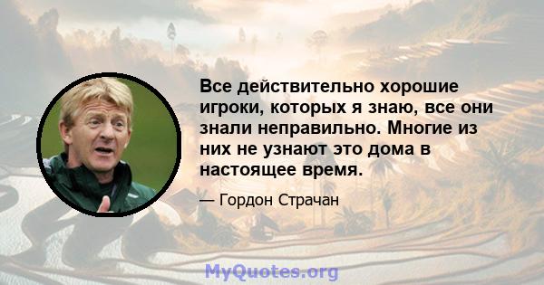 Все действительно хорошие игроки, которых я знаю, все они знали неправильно. Многие из них не узнают это дома в настоящее время.