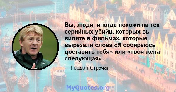 Вы, люди, иногда похожи на тех серийных убийц, которых вы видите в фильмах, которые вырезали слова «Я собираюсь доставить тебя» или «твоя жена следующая».