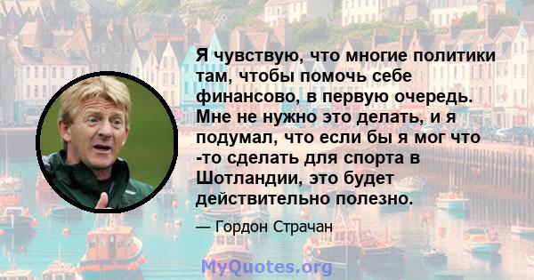 Я чувствую, что многие политики там, чтобы помочь себе финансово, в первую очередь. Мне не нужно это делать, и я подумал, что если бы я мог что -то сделать для спорта в Шотландии, это будет действительно полезно.