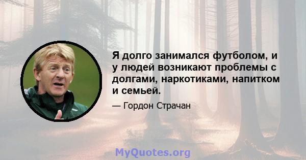 Я долго занимался футболом, и у людей возникают проблемы с долгами, наркотиками, напитком и семьей.