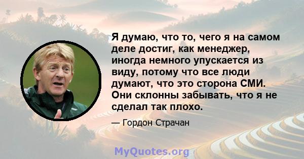 Я думаю, что то, чего я на самом деле достиг, как менеджер, иногда немного упускается из виду, потому что все люди думают, что это сторона СМИ. Они склонны забывать, что я не сделал так плохо.