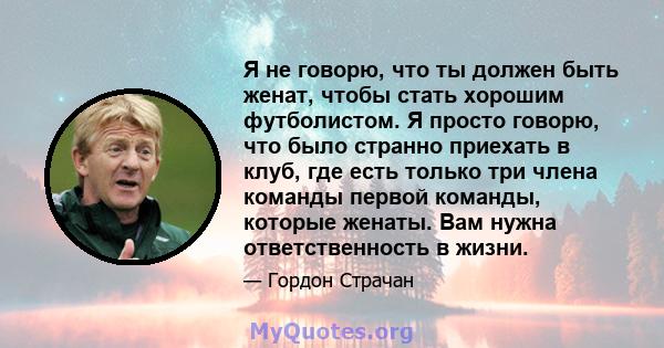 Я не говорю, что ты должен быть женат, чтобы стать хорошим футболистом. Я просто говорю, что было странно приехать в клуб, где есть только три члена команды первой команды, которые женаты. Вам нужна ответственность в