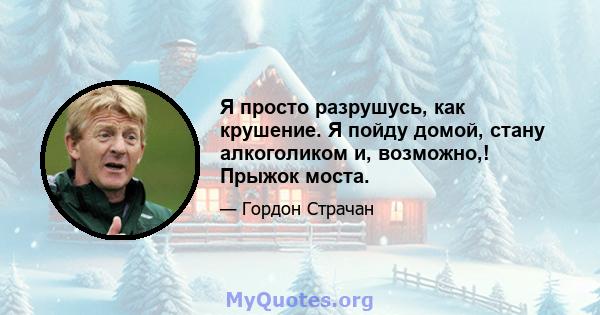 Я просто разрушусь, как крушение. Я пойду домой, стану алкоголиком и, возможно,! Прыжок моста.