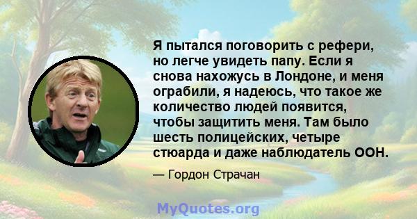 Я пытался поговорить с рефери, но легче увидеть папу. Если я снова нахожусь в Лондоне, и меня ограбили, я надеюсь, что такое же количество людей появится, чтобы защитить меня. Там было шесть полицейских, четыре стюарда