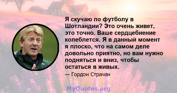 Я скучаю по футболу в Шотландии? Это очень живет, это точно. Ваше сердцебиение колеблется. Я в данный момент я плоско, что на самом деле довольно приятно, но вам нужно подняться и вниз, чтобы остаться в живых.