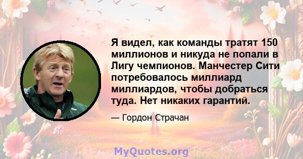 Я видел, как команды тратят 150 миллионов и никуда не попали в Лигу чемпионов. Манчестер Сити потребовалось миллиард миллиардов, чтобы добраться туда. Нет никаких гарантий.