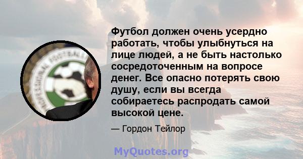 Футбол должен очень усердно работать, чтобы улыбнуться на лице людей, а не быть настолько сосредоточенным на вопросе денег. Все опасно потерять свою душу, если вы всегда собираетесь распродать самой высокой цене.