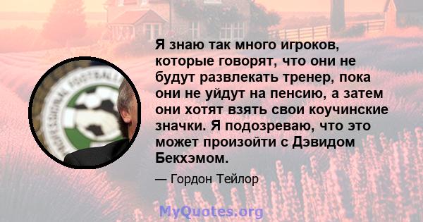 Я знаю так много игроков, которые говорят, что они не будут развлекать тренер, пока они не уйдут на пенсию, а затем они хотят взять свои коучинские значки. Я подозреваю, что это может произойти с Дэвидом Бекхэмом.