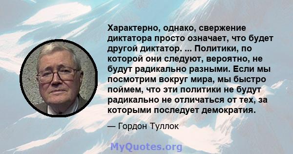 Характерно, однако, свержение диктатора просто означает, что будет другой диктатор. ... Политики, по которой они следуют, вероятно, не будут радикально разными. Если мы посмотрим вокруг мира, мы быстро поймем, что эти