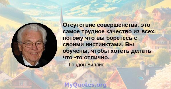 Отсутствие совершенства, это самое трудное качество из всех, потому что вы боретесь с своими инстинктами. Вы обучены, чтобы хотеть делать что -то отлично.