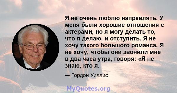 Я не очень люблю направлять. У меня были хорошие отношения с актерами, но я могу делать то, что я делаю, и отступить. Я не хочу такого большого романса. Я не хочу, чтобы они звонили мне в два часа утра, говоря: «Я не