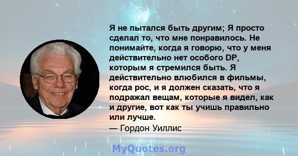 Я не пытался быть другим; Я просто сделал то, что мне понравилось. Не понимайте, когда я говорю, что у меня действительно нет особого DP, которым я стремился быть. Я действительно влюбился в фильмы, когда рос, и я