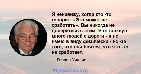 Я ненавижу, когда кто -то говорит: «Это может не сработать». Вы никогда не доберетесь с этим. Я оттолкнул много людей с дороги - я не имею в виду физически - из -за того, что они боятся, что что -то не сработает.