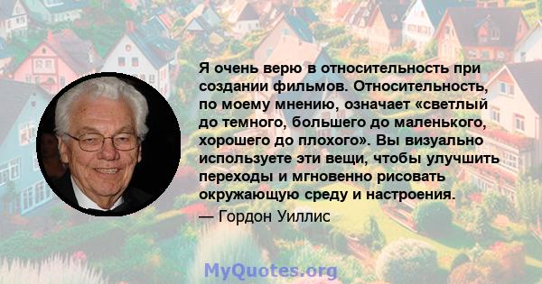 Я очень верю в относительность при создании фильмов. Относительность, по моему мнению, означает «светлый до темного, большего до маленького, хорошего до плохого». Вы визуально используете эти вещи, чтобы улучшить