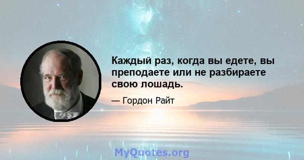 Каждый раз, когда вы едете, вы преподаете или не разбираете свою лошадь.