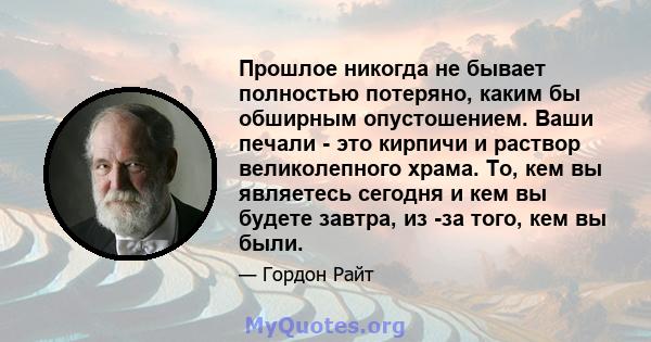 Прошлое никогда не бывает полностью потеряно, каким бы обширным опустошением. Ваши печали - это кирпичи и раствор великолепного храма. То, кем вы являетесь сегодня и кем вы будете завтра, из -за того, кем вы были.