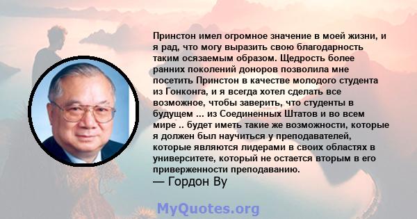 Принстон имел огромное значение в моей жизни, и я рад, что могу выразить свою благодарность таким осязаемым образом. Щедрость более ранних поколений доноров позволила мне посетить Принстон в качестве молодого студента